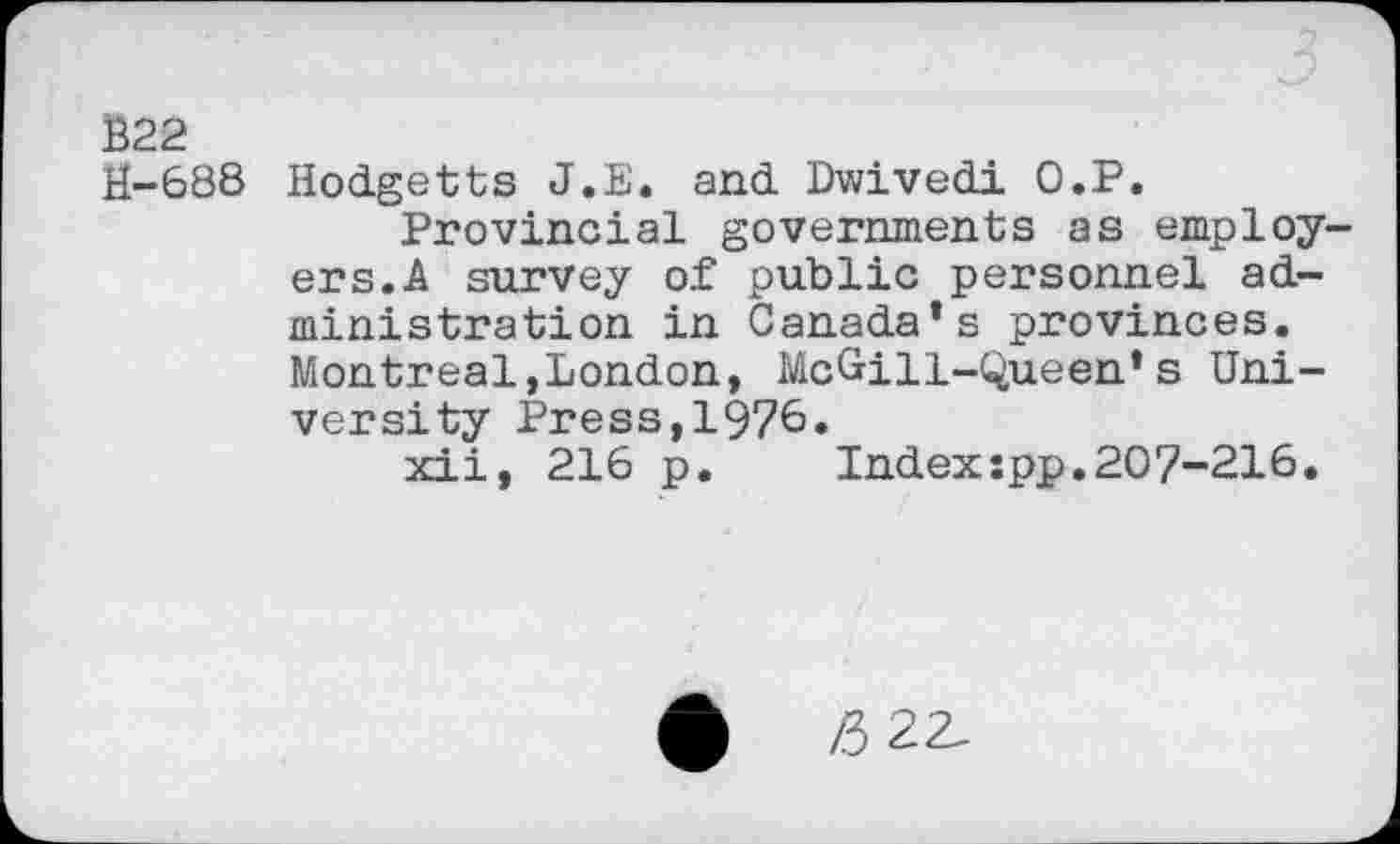 ﻿Ê22
U-688 Hodgetts J.E. and Dwivedi O.P.
Provincial governments as employers. A survey of public personnel administration in Canada’s provinces. Montreal,London, McGill-Queen’s University Press,1976.
xii, 216 p. Index:pp.207-216.